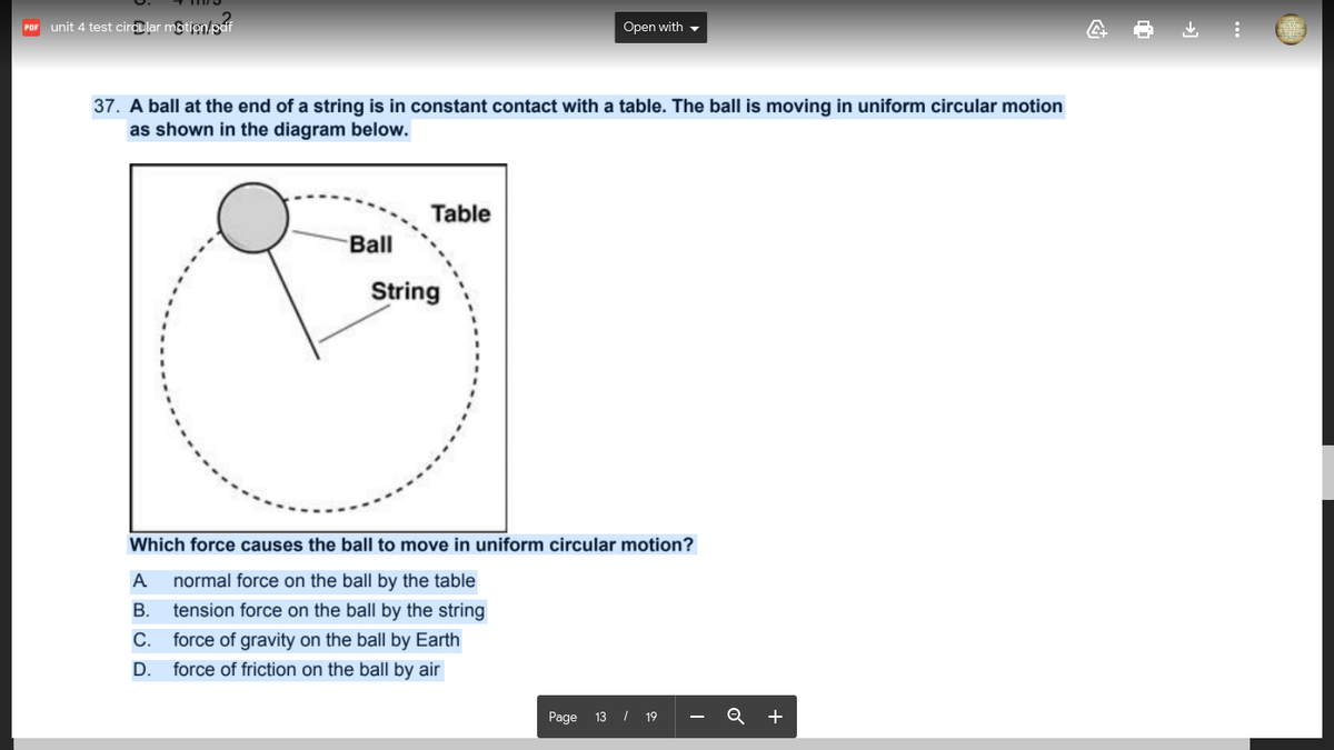 unit 4 test circular mộtion/paf
Open with -
POF
37. A ball at the end of a string is in constant contact with a table. The ball is moving in uniform circular motion
as shown in the diagram below.
Table
Ball
String
Which force causes the ball to move in uniform circular motion?
A normal force on the ball by the table
B. tension force on the ball by the string
С.
force of gravity on the ball by Earth
D. force of friction on the ball by air
Page 13 / 19
Q +

