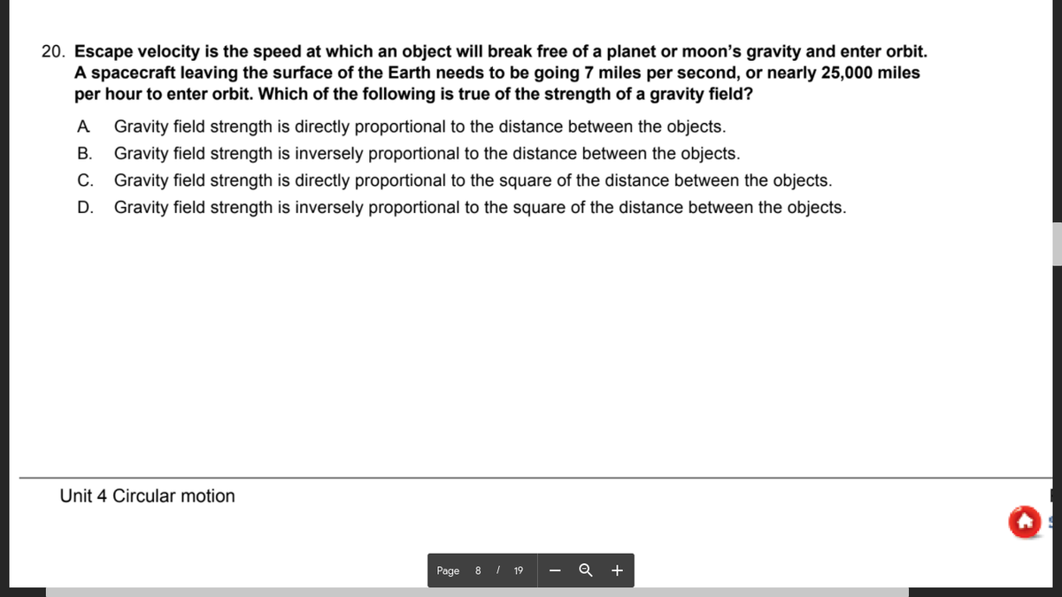 20. Escape velocity is the speed at which an object will break free of a planet or moon's gravity and enter orbit.
A spacecraft leaving the surface of the Earth needs to be going 7 miles per second, or nearly 25,000 miles
per hour to enter orbit. Which of the following is true of the strength of a gravity field?
A
Gravity field strength is directly proportional to the distance between the objects.
B. Gravity field strength is inversely proportional to the distance between the objects.
C. Gravity field strength is directly proportional to the square of the distance between the objects.
D. Gravity field strength is inversely proportional to the square of the distance between the objects.
Unit 4 Circular motion
Page
8 | 19
+
