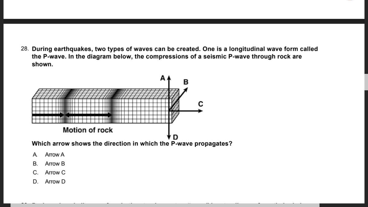 28. During earthquakes, two types of waves can be created. One is a longitudinal wave form called
the P-wave. In the diagram below, the compressions of a seismic P-wave through rock are
shown.
Motion of rock
VD
Which arrow shows the direction in which the P-wave propagates?
A
Arrow A
В.
Arrow B
С.
Arrow C
D.
Arrow D
