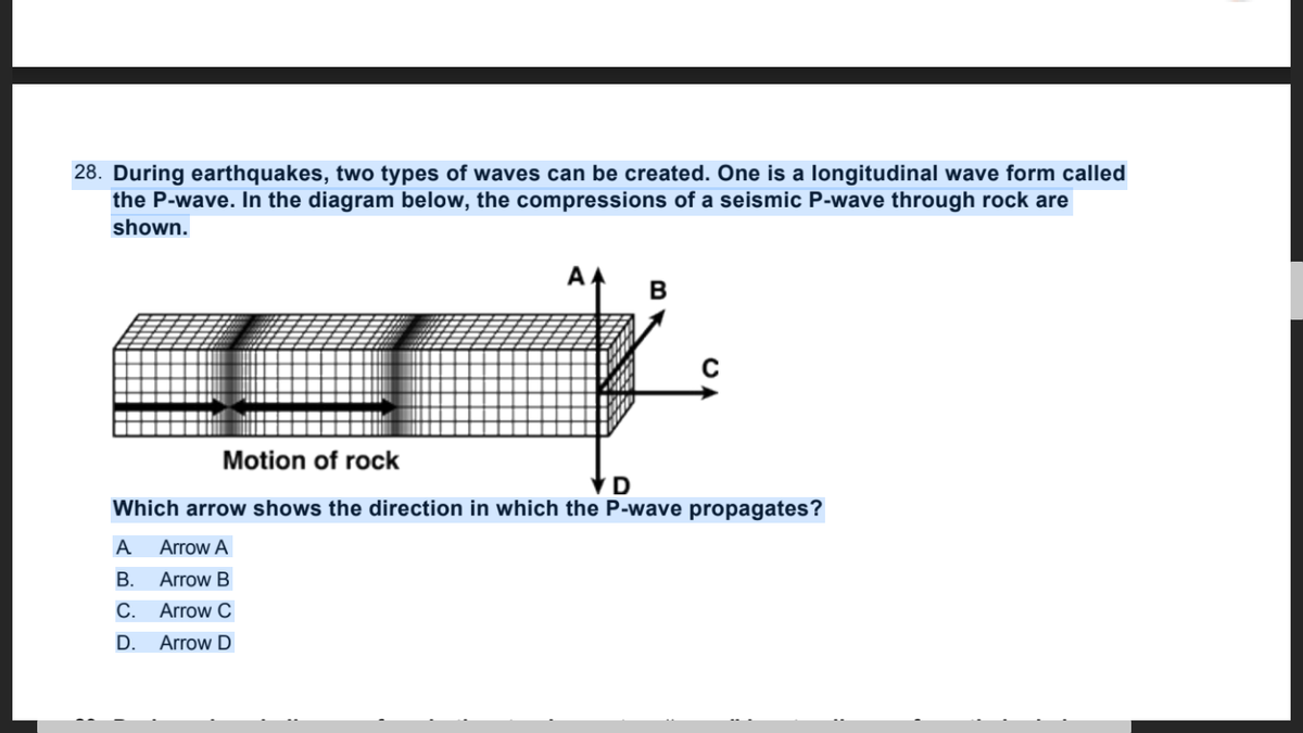 28. During earthquakes, two types of waves can be created. One is a longitudinal wave form called
the P-wave. In the diagram below, the compressions of a seismic P-wave through rock are
shown.
Motion of rock
VD
Which arrow shows the direction in which the P-wave propagates?
A
Arrow A
В.
Arrow B
С.
Arrow C
D.
Arrow D
