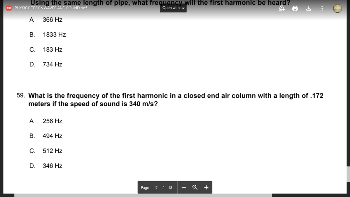 Using the same length of pipe, what frequency will the first harmonic be heard?
Open with -
POF PHYSICS TESY 6 WAVES AND SOUND.pdf
A
366 Hz
В.
1833 Hz
С.
183 Hz
D.
734 Hz
59. What is the frequency of the first harmonic in a closed end air column with a length of .172
meters if the speed of sound is 340 m/s?
A
256 Hz
В.
494 Hz
С.
512 Hz
D.
346 Hz
Page 17 / 18 - Q +
