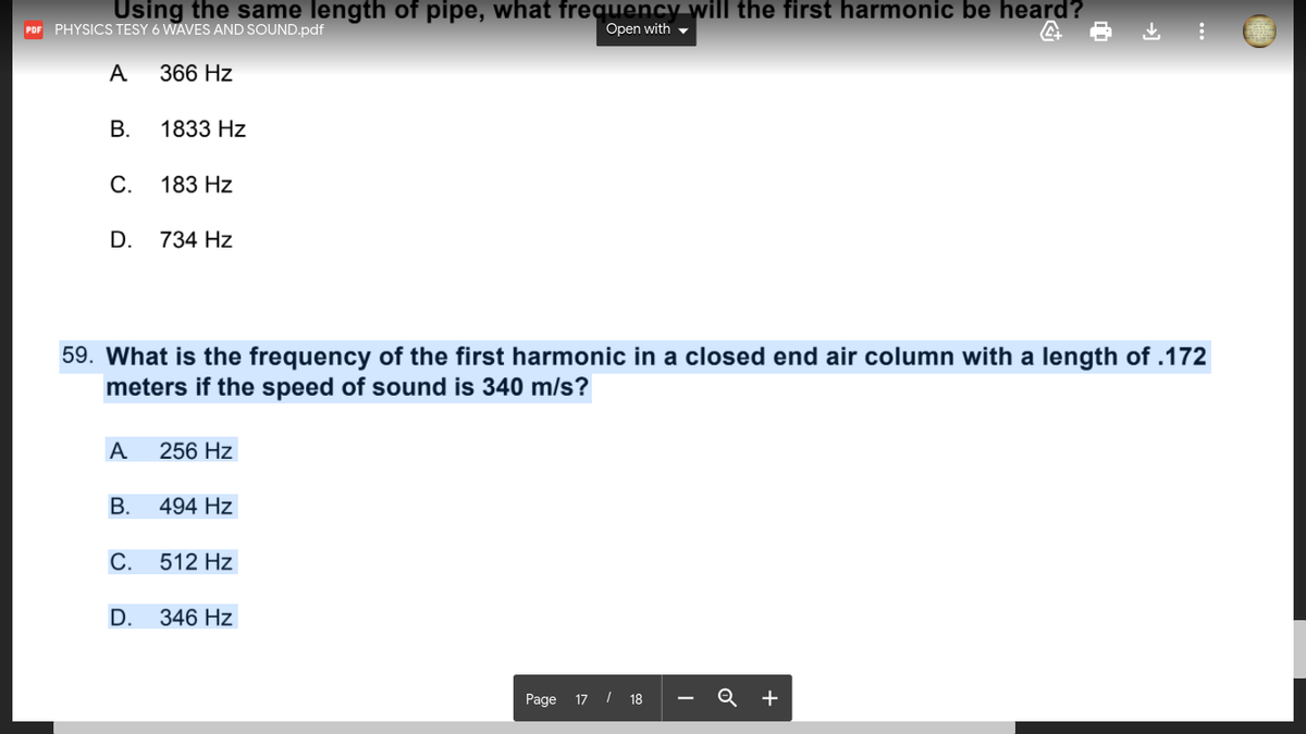 Using the same length of pipe, what frequency will the first harmonic be heard?
Open with -
POF PHYSICS TESY 6 WAVES AND SOUND.pdf
A
366 Hz
В.
1833 Hz
С.
183 Hz
D.
734 Hz
59. What is the frequency of the first harmonic in a closed end air column with a length of .172
meters if the speed of sound is 340 m/s?
A
256 Hz
В.
494 Hz
С.
512 Hz
D.
346 Hz
Page 17 / 18 -
Q +
