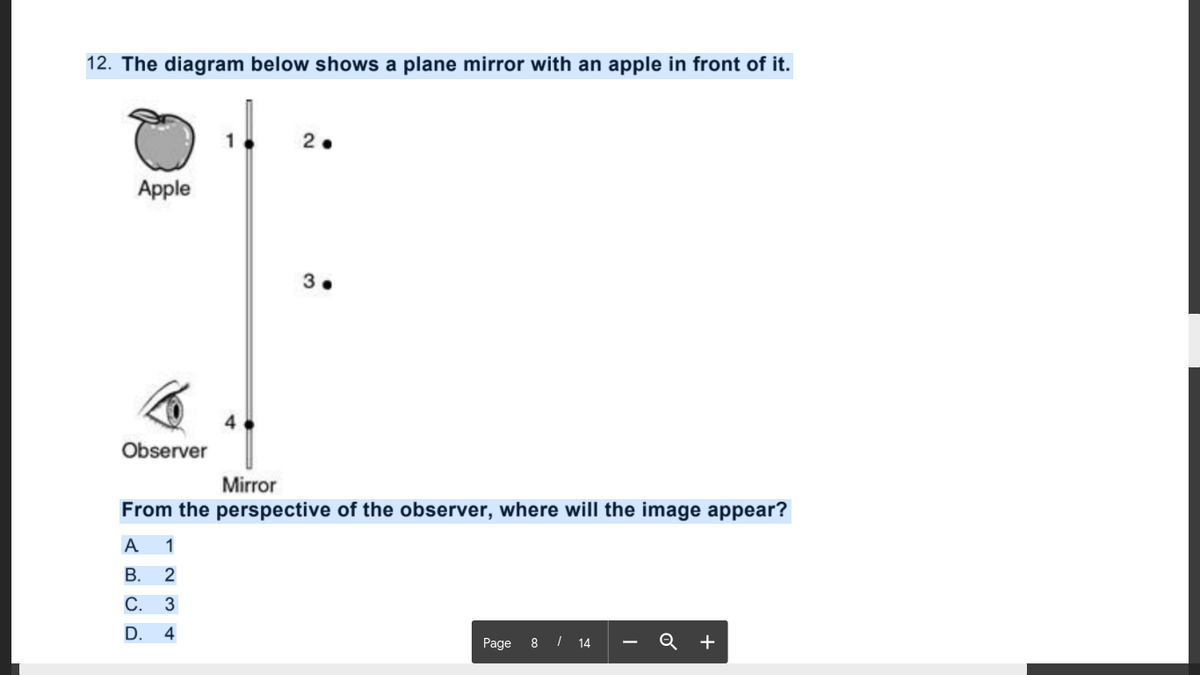 12. The diagram below shows a plane mirror with an apple in front of it.
Apple
Observer
Mirror
From the perspective of the observer, where will the image appear?
A
1
В. 2
С. 3
D.
4
Page 8 / 14 -
Q +
