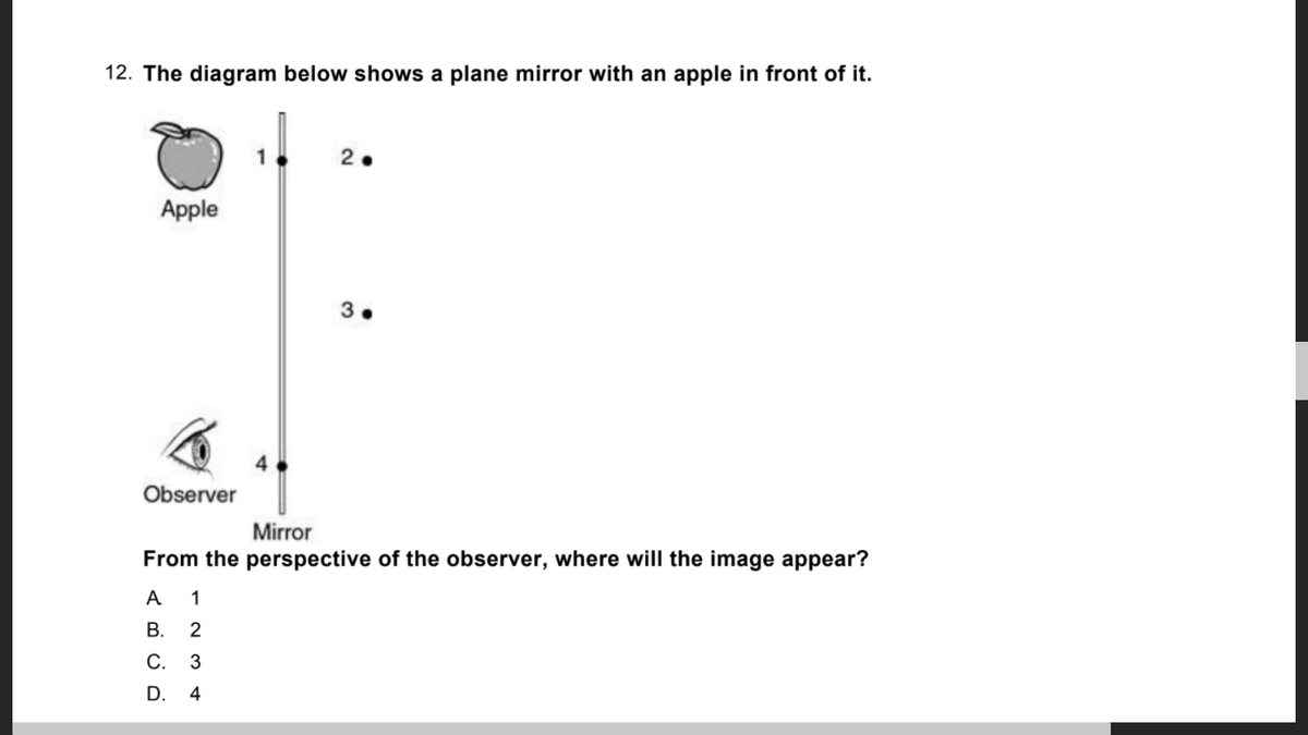 12. The diagram below shows a plane mirror with an apple in front of it.
2.
Apple
3.
Observer
Mirror
From the perspective of the observer, where will the image appear?
A 1
В.
2
С. 3
D. 4
