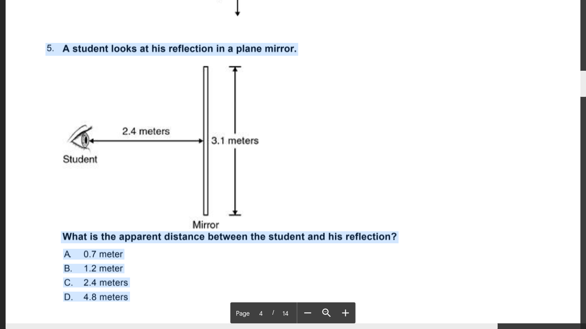 5. A student looks at his reflection in a plane mirror.
2.4 meters
3.1 meters
Student
Mirror
What is the apparent distance between the student and his reflection?
А
0.7 meter
В.
1.2 meter
C. 2.4 meters
D. 4.8 meters
Page 4 I 14
Q +
