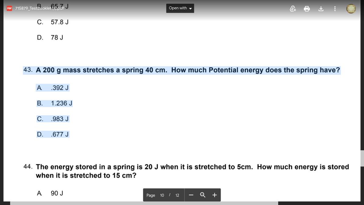 Por 715879_TestBooklet?5. J
Open with -
С.
57.8 J
D.
78 J
43. A 200 g mass stretches a spring 40 cm. How much Potential energy does the spring have?
A
.392 J
В.
1.236 J
С.
.983 J
D.
.677 J
44. The energy stored in a spring is 20 J when it is stretched to 5cm. How much energy is stored
when it is stretched to 15 cm?
A
90 J
Page 10 I 12 - Q
+
