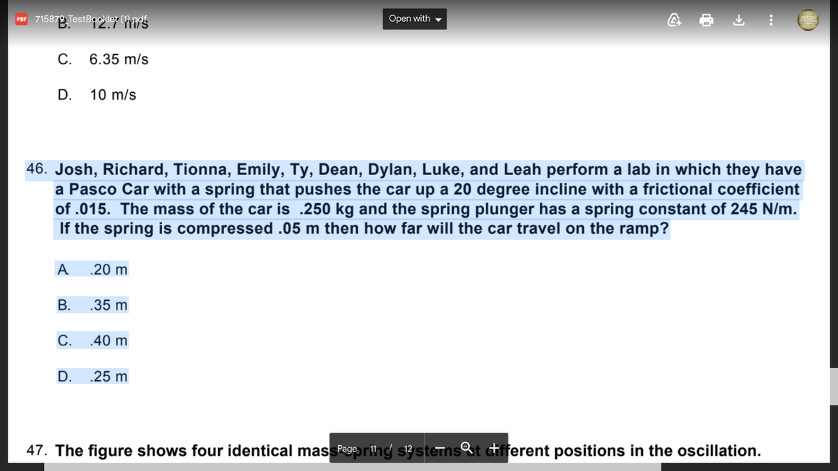 Por 715879 TestBooklet (1).pdf
Open with -
С.
6.35 m/s
D.
10 m/s
46. Josh, Richard, Tionna, Emily, Ty, Dean, Dylan, Luke, and Leah perform a lab in which they have
a Pasco Car with a spring that pushes the car up a 20 degree incline with a frictional coefficient
of .015. The mass of the car is .250 kg and the spring plunger has a spring constant of 245 N/m.
If the spring is compressed .05 m then how far will the car travel on the ramp?
A
.20 m
В.
.35 m
С.
.40 m
D.
.25 m
47. The figure shows four identical massegering s3sterns%t tifferent positions in the oscillation.
