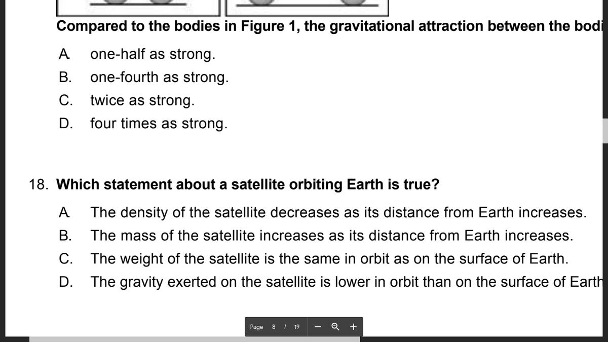 Compared to the bodies in Figure 1, the gravitational attraction between the bodi
A
one-half as strong.
В.
one-fourth as strong.
С.
twice as strong.
D. four times as strong.
18. Which statement about a satellite orbiting Earth is true?
A
The density of the satellite decreases as its distance from Earth increases.
В.
The mass of the satellite increases as its distance from Earth increases.
C.
The weight of the satellite is the same in orbit as on the surface of Earth.
D. The gravity exerted on the satellite is lower in orbit than on the surface of Earth
Page
8 | 19
+
