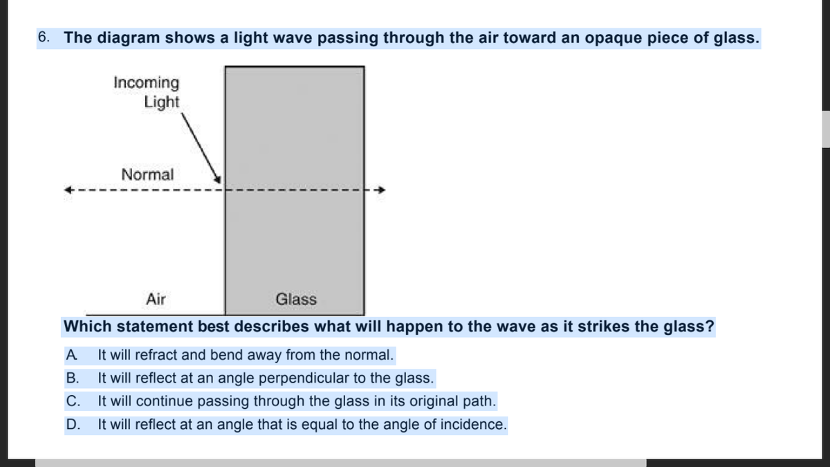 6. The diagram shows a light wave passing through the air toward an opaque piece of glass.
Incoming
Light
Normal
Air
Glass
Which statement best describes what will happen to the wave as it strikes the glass?
It will refract and bend away from the normal.
It will reflect at an angle perpendicular to the glass.
It will continue passing through the glass in its original path.
It will reflect at an angle that is equal to the angle of incidence.
A
В.
С.
D.
