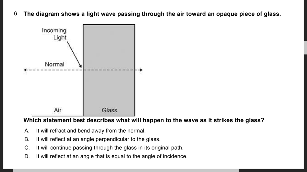 6. The diagram shows a light wave passing through the air toward an opaque piece of glass.
Incoming
Light
Normal
Air
Glass
Which statement best describes what will happen to the wave as it strikes the glass?
A
It will refract and bend away from the normal.
В.
It will reflect at an angle perpendicular to the glass.
It will continue passing through the glass in its original path.
It will reflect at an angle that is equal to the angle of incidence.
С.
D.
