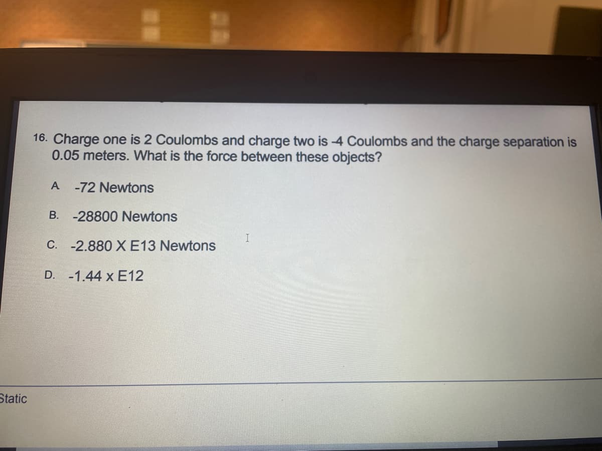 16. Charge one is 2 Coulombs and charge two is -4 Coulombs and the charge separation is
0.05 meters. What is the force between these objects?
A
-72 Newtons
B. -28800 Newtons
I
C. -2.880 X E13 Newtons
D. -1.44 x E12
Static
