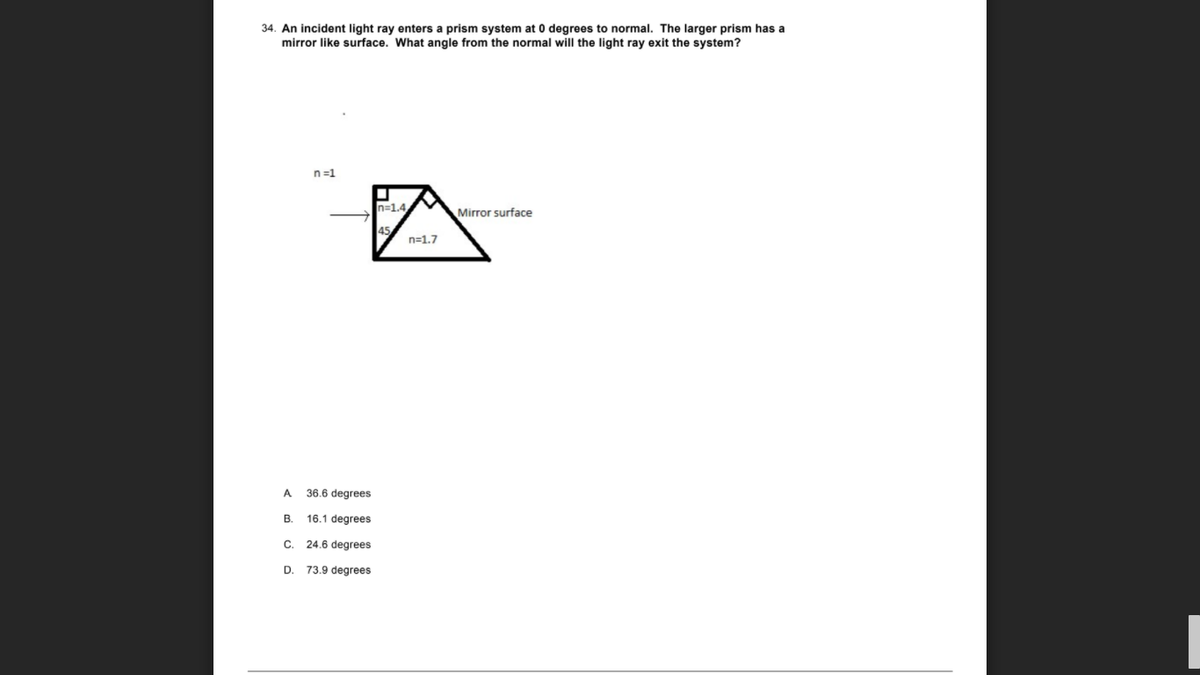 34. An incident light ray enters a prism system at 0 degrees to normal. The larger prism has a
mirror like surface. What angle from the normal will the light ray exit the system?
n=1
n=1.4
Mirror surface
45
n=1.7
A 36.6 degrees
В.
16.1 degrees
C. 24.6 degrees
D.
73.9 degrees
