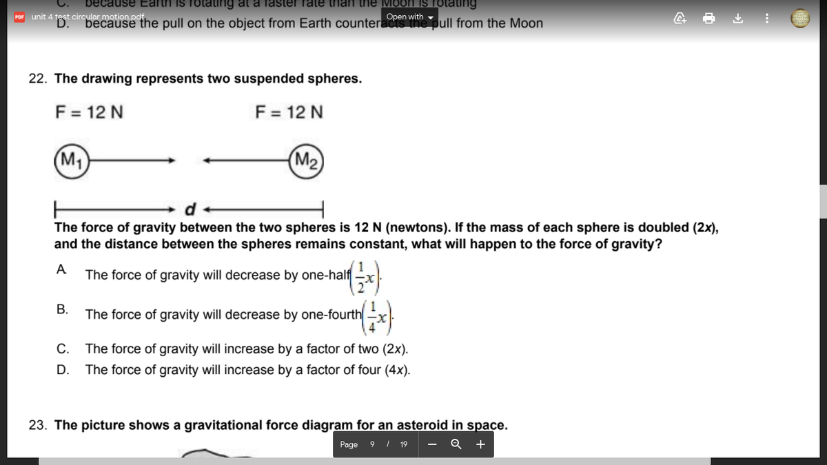 because Earth is rot
ing at a faster rate than the Moon IS rotating
unit 4 test circular motion.pdf.
D.
Open with -
POF
because the pull on the object from Earth counteracts the pull from the Moon
22. The drawing represents two suspended spheres.
F = 12 N
F = 12 N
(M1
(М2)
The force of gravity between the two spheres is 12 N (newtons). If the mass of each sphere is doubled (2x),
and the distance between the spheres remains constant, what will happen to the force of gravity?
A
The force of gravity will decrease by one-half -x
В.
The force of gravity will decrease by one-fourth
С.
The force of gravity will increase by a factor of two (2x).
D.
The force of gravity will increase by a factor of four (4x).
23. The picture shows a gravitational force diagram for an asteroid in space.
Page
9 | 19
Q
+
