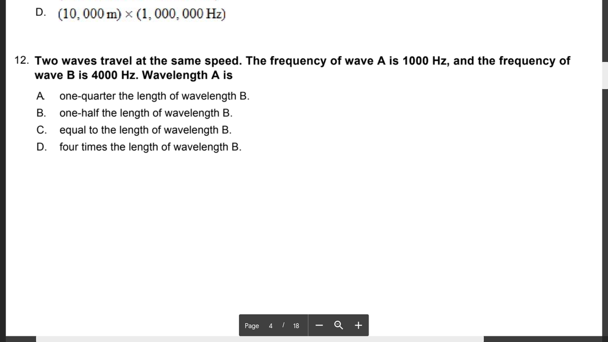 D. (10,000 m) x (1, 000, 000 Hz)
12. Two waves travel at the same speed. The frequency of wave A is 1000 Hz, and the frequency of
wave B is 4000 Hz. Wavelength A is
A
one-quarter the length of wavelength B.
В.
one-half the length of wavelength B.
C. equal to the length of wavelength B.
four times the length of wavelength B.
D.
Page 4 I 18 - Q +
