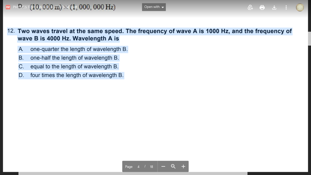 ra PHDCS T10030 m) (1, 000, 000 Hz)
Open with -
12. Two waves travel at the same speed. The frequency of wave A is 1000 Hz, and the frequency of
wave B is 4000 Hz. Wavelength A is
A
one-quarter the length of wavelength B.
В.
one-half the length of wavelength B.
C. equal to the length of wavelength B.
D.
four times the length of wavelength B.
Page
4 I 18
Q +
