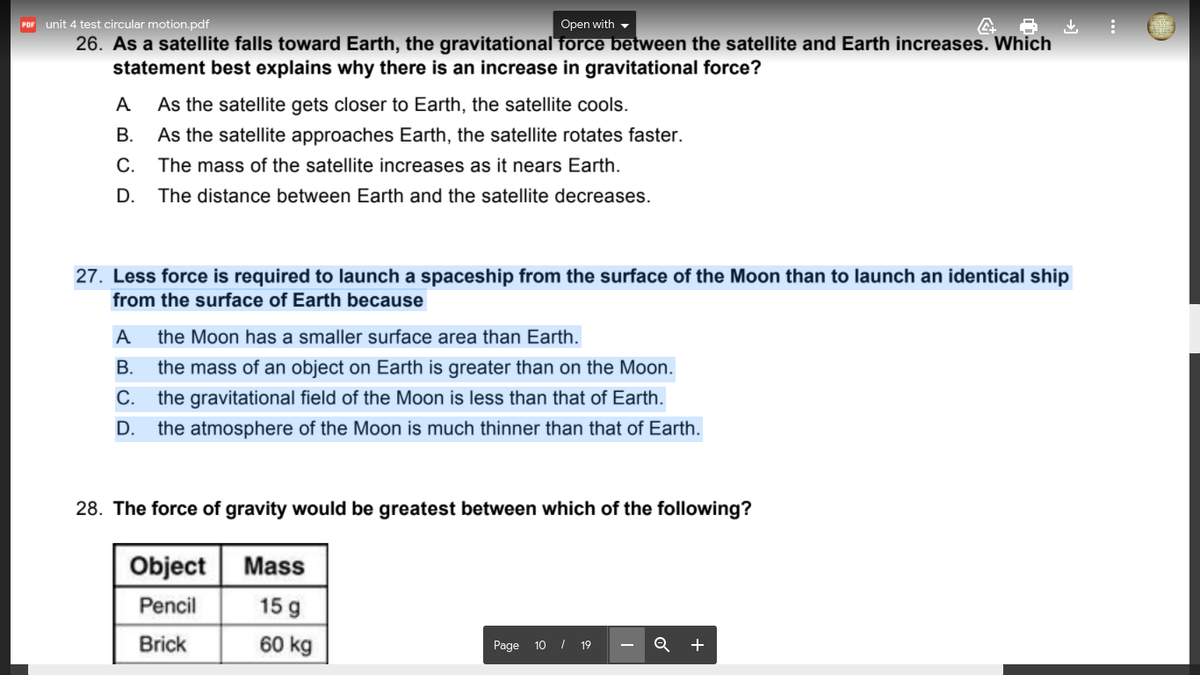 unit 4 test circular motion.pdf
Open with -
POF
26. As a satellite falls toward Earth, the gravitational force between the satellite and Earth increases. Which
statement best explains why there is an increase in gravitational force?
A
As the satellite gets closer to Earth, the satellite cools.
В.
As the satellite approaches Earth, the satellite rotates faster.
С.
The mass of the satellite increases as it nears Earth.
D.
The distance between Earth and the satellite decreases.
27. Less force is required to launch a spaceship from the surface of the Moon than to launch an identical ship
from the surface of Earth because
A
the Moon has a smaller surface area than Earth.
В.
the mass of an object on Earth is greater than on the Moon.
С.
the gravitational field of the Moon is less than that of Earth.
D.
the atmosphere of the Moon is much thinner than that of Earth.
28. The force of gravity would be greatest between which of the following?
Object
Mass
Pencil
15 g
Brick
60 kg
+
Page 10 I 19
