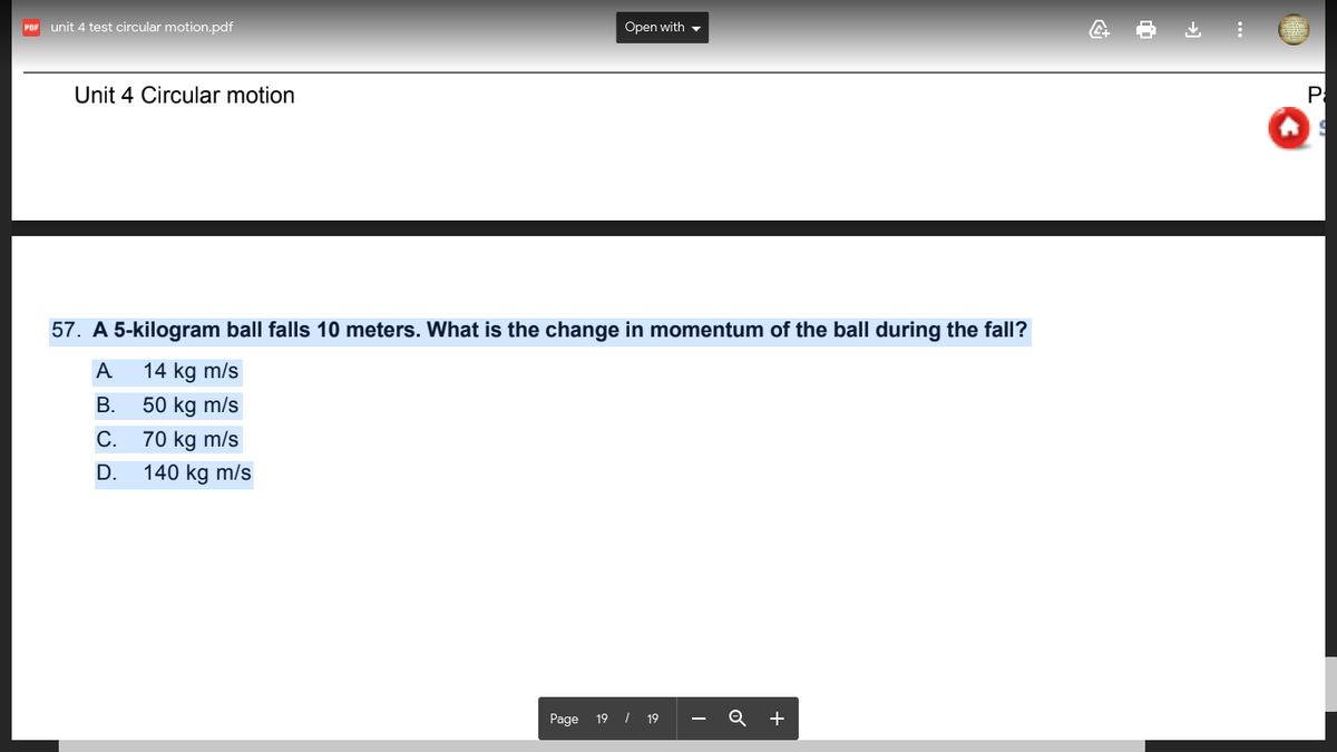 unit 4 test circular motion.pdf
Open with -
POF
Unit 4 Circular motion
Pa
57. A 5-kilogram ball falls 10 meters. What is the change in momentum of the ball during the fall?
A
14 kg m/s
В.
50 kg m/s
С.
70 kg m/s
D.
140 kg m/s
Page 19 I 19
+
