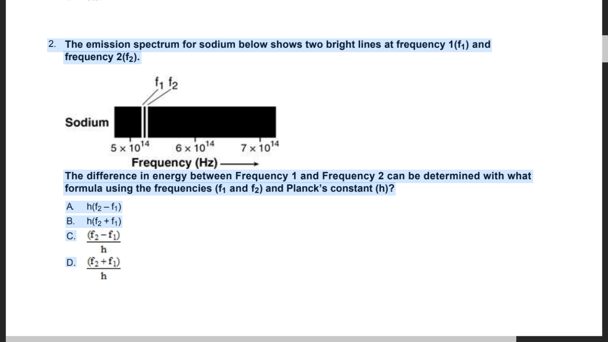 2. The emission spectrum for sodium below shows two bright lines at frequency 1(f1) and
frequency 2(f2).
Sodium
5 x 1014
Frequency (Hz)
6 x 1014
7x 1014
The difference in energy between Frequency 1 and Frequency 2 can be determined with what
formula using the frequencies (f1 and f2) and Planck's constant (h)?
A
h(f2 – f1)
B. h(f2 + fq)
C. (f2-fj)
h
D. (f2 +fj)
h
