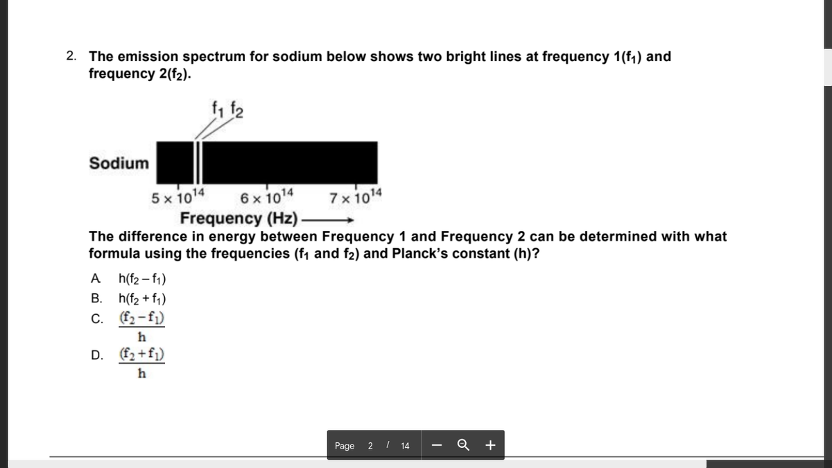 2. The emission spectrum for sodium below shows two bright lines at frequency 1(f1) and
frequency 2(f2).
f1 f2
Sodium
5 x 1014
Frequency (Hz)-
6 x 1014
7 x 1014
The difference in energy between Frequency 1 and Frequency 2 can be determined with what
formula using the frequencies (f1 and f2) and Planck's constant (h)?
A
h(f2 – f1)
В.
h(f2 + f1)
C. f2-fj)
h
D. (f2 +fj)
h
Page 2 I 14
Q +
-
