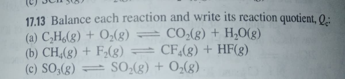 17.13 Balance each reaction and write its reaction quotient, 0:
(a) C,H6(g) + O2(g) =
(b) CH,(g) + F,(g) = CF,(g) + HF(g)
(c) SO3(g) = SO2(g) + O2(g)
CO2(g) + H,0(g)
