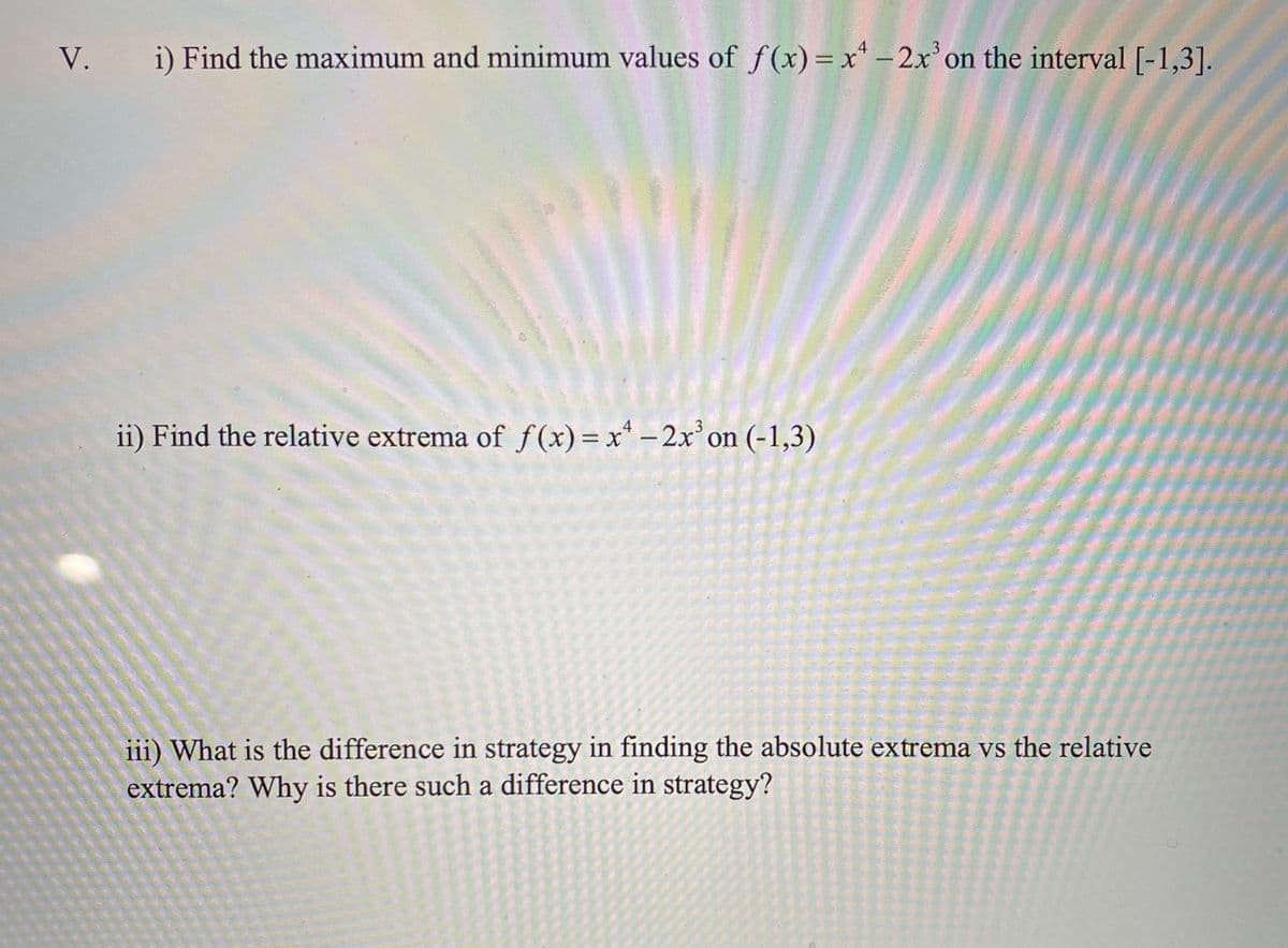 V. i) Find the maximum and minimum values of f(x)=x* - 2x'on the interval [-1,3].
ii) Find the relative extrema of f (x) = x* – 2x on (-1,3)
iii) What is the difference in strategy in finding the absolute extrema vs the relative
extrema? Why is there such a difference in strategy?
