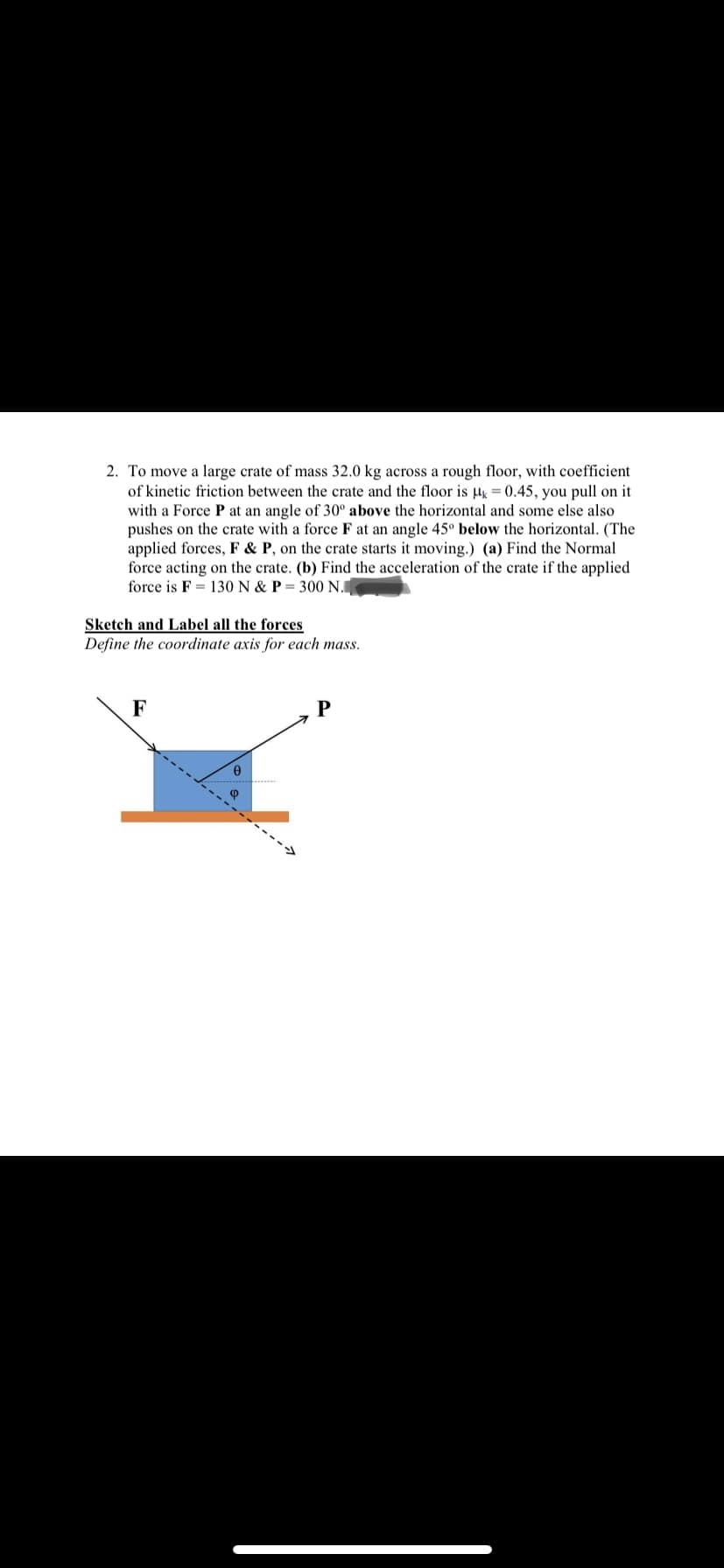 2. To move a large crate of mass 32.0 kg across a rough floor, with coefficient
of kinetic friction between the crate and the floor is l = 0.45, you pull on it
with a Force P at an angle of 30° above the horizontal and some else also
pushes on the crate with a force F at an angle 45° below the horizontal. (The
applied forces, F & P, on the crate starts it moving.) (a) Find the Normal
force acting on the crate. (b) Find the acceleration of the crate if the applied
force is F = 130 N & P = 300 N.
Sketch and Label all the forces
Define the coordinate axis for each mass.
F
