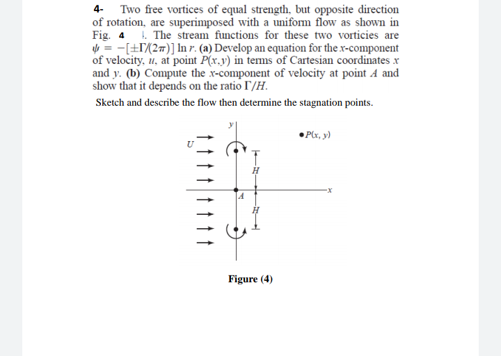 4- Two free vortices of equal strength, but opposite direction
of rotation, are superimposed with a uniform flow as shown in
Fig. 4 1. The stream functions for these two vorticies are
y = -[±T(2#)] In r. (a) Develop an equation for the x-component
of velocity, u, at point P(x.y) in terms of Cartesian coordinates x
and y. (b) Compute the x-component of velocity at point A and
show that it depends on the ratio I/H.
Sketch and describe the flow then determine the stagnation points.
•Plx, y)
Figure (4)
