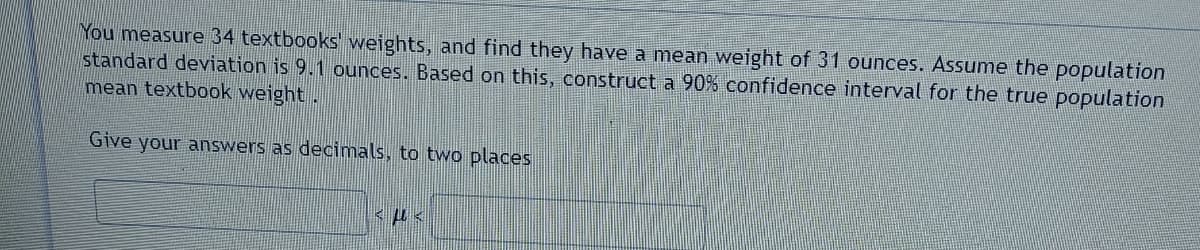 You measure 34 textbooks' weights, and find they have a mean weight of 31 ounces. Assume the population
standard deviation is 9.1 ounces. Based on this, construct a 90% confidence interval for the true population
mean textbook weight.
Give your answers as decimals, to two places
<μ<