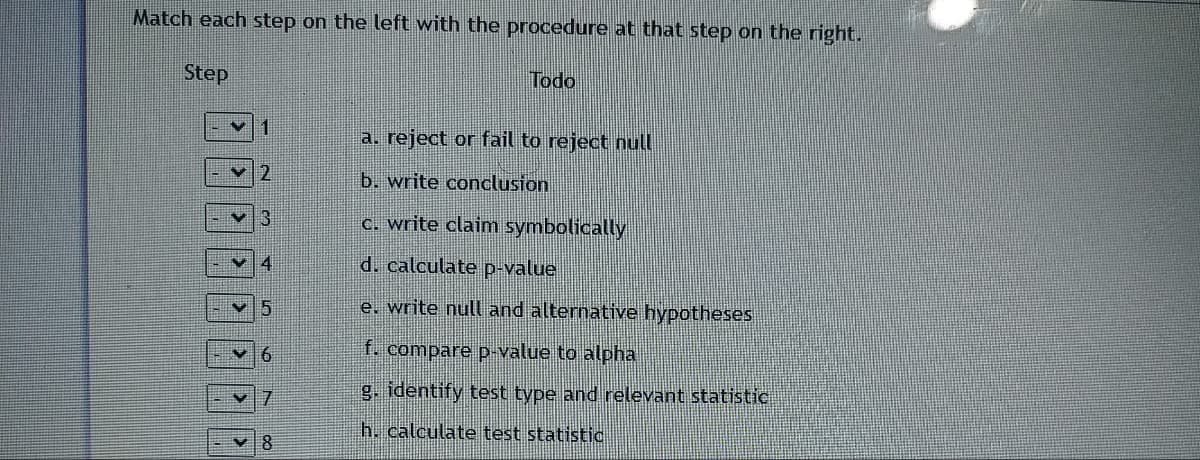 Match each step on the left with the procedure at that step on the right.
Step
Todo
a. reject or fail to reject null
b. write conclusion
c. write claim symbolically
d. calculate p-value
e. write null and alternative hypotheses
f. compare p-value to alpha
g. identify test type and relevant statistic
h. calculate test statistic
✓2
4
5
7
8