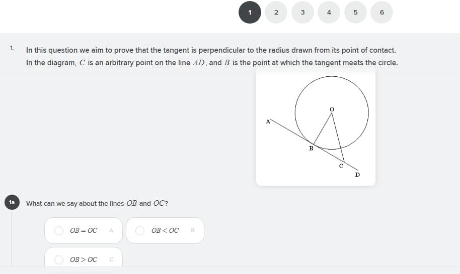 In this question we aim to prove that the tangent is perpendicular to the radius drawn from its point of contact.
In the diagram, C is an arbitrary point on the line AD, and B is the point at which the tangent meets the circle.
1.
B
D
1a What can we say about the lines OB and OC?
OB = OC
OB < OC
A
OB > OC
3.
2.
