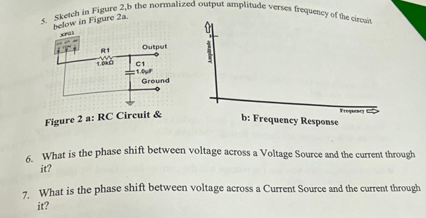 5. Sketch in Figure 2,b the normalized output amplitude verses frequency of the circuit
below in Figure 2a.
R1
Output
1.0kO
C1
:1.0uF
Ground
Figure 2 a: RC Circuit &
Frequescy
b: Frequency Response
- What is the phase shift between voltage across a Voltage Source and the current through
it?
-. What is the phase shift between voltage across a Current Source and the current through
it?
apaduy
