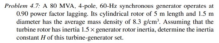 Problem 4.7: A 80 MVA, 4-pole, 60-Hz synchronous generator operates at
0.90 power factor lagging. Its cylindrical rotor of 5 m length and 1.5 m
diameter has the average mass density of 8.3 g/cm³. Assuming that the
turbine rotor has inertia 1.5 x generator rotor inertia, determine the inertia
constant H of this turbine-generator set.
