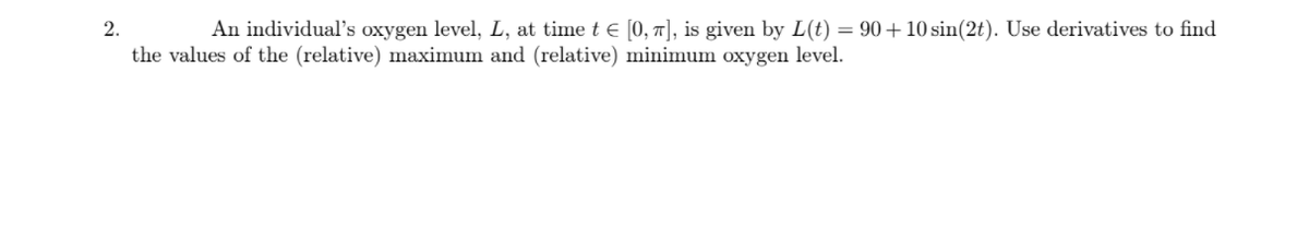 2.
An individual's oxygen level, L, at time t E [0, 7], is given by L(t) = 90+ 10 sin(2t). Use derivatives to find
the values of the (relative) maximum and (relative) minimum oxygen level.
