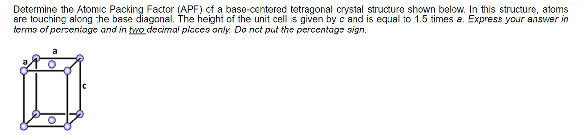 Determine the Atomic Packing Factor (APF) of a base-centered tetragonal crystal structure shown below. In this structure, atoms
are touching along the base diagonal. The height of the unit cell is given by c and is equal to 1.5 times a. Express your answer in
terms of percentage and in two decimal places only. Do not put the percentage sign.
a
