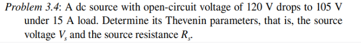 Problem 3.4: A dc source with open-circuit voltage of 120 V drops to 105 V
under 15 A load. Determine its Thevenin parameters, that is, the source
voltage V, and the source resistance R,.
