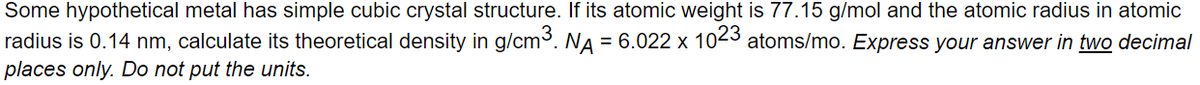 Some hypothetical metal has simple cubic crystal structure. If its atomic weight is 77.15 g/mol and the atomic radius in atomic
radius is 0.14 nm, calculate its theoretical density in g/cm3. NA = 6.022 x 1023 atoms/mo. Express your answer in two decimal
places only. Do not put the units.
