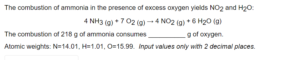 The combustion of ammonia in the presence of excess oxygen yields NO2 and H2O:
4 NH3 (g) + 7 02 (g)
→ 4 NO2 (g) + 6 H2O (g)
The combustion of 218 g of ammonia consumes
g of oxygen.
Atomic weights: N=14.01, H=1.01, O=15.99. Input values only with 2 decimal places.

