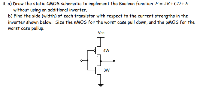 3. a) Draw the static CMOS schematic to implement the Boolean function F = AB+CD+E
without using an additional inverter.
b) Find the side (width) of each transistor with respect to the current strengths in the
inverter shown below. Size the NMOS for the worst case pull down, and the PMOS for the
worst case pullup.
VDD
4W
3W
