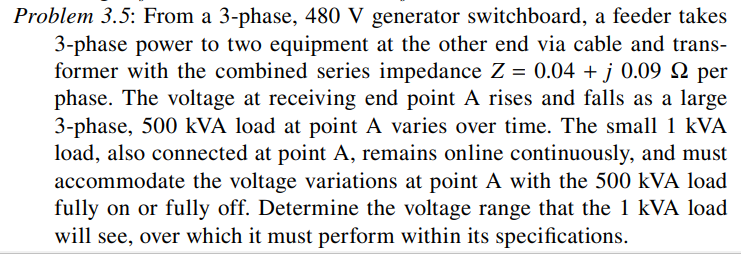 Problem 3.5: From a 3-phase, 480 V generator switchboard, a feeder takes
3-phase power to two equipment at the other end via cable and trans-
former with the combined series impedance Z = 0.04 + j 0.09 N per
phase. The voltage at receiving end point A rises and falls as a large
3-phase, 500 kVA load at point A varies over time. The small 1 kVA
load, also connected at point A, remains online continuously, and must
accommodate the voltage variations at point A with the 500 kVA load
fully on or fully off. Determine the voltage range that the 1 kVA load
will see, over which it must perform within its specifications.
