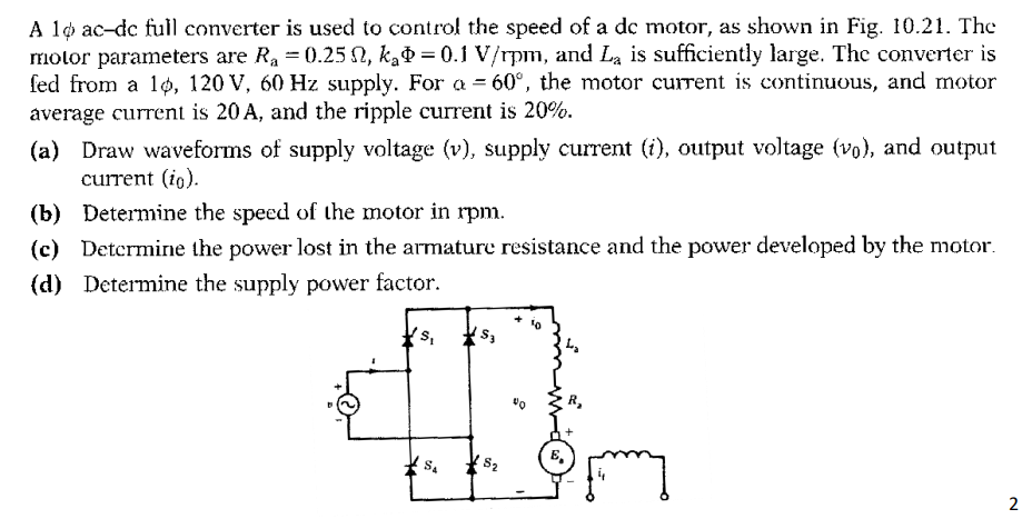A lo ac-dc full converter is used to control the speed of a dc motor, as shown in Fig. 10.21. The
molor parameters are Ra = 0.25 N, kað = 0.1 V/rpm, and La is sufficiently large. The converter is
fed from a 1ø, 120 V, 60 Hz supply. For a = 60°, the motor current is continuous, and motor
average current is 20 A, and the ripple current is 20%.
(a) Draw waveforms of supply voltage (v), supply current (i), output voltage (vo), and output
current (io).
(b) Determine the speed of the motor in rpm.
(c) Detcrmine the power lost in the armature resistance and the power developed by the motor.
(d) Determine the supply power factor.
S.
