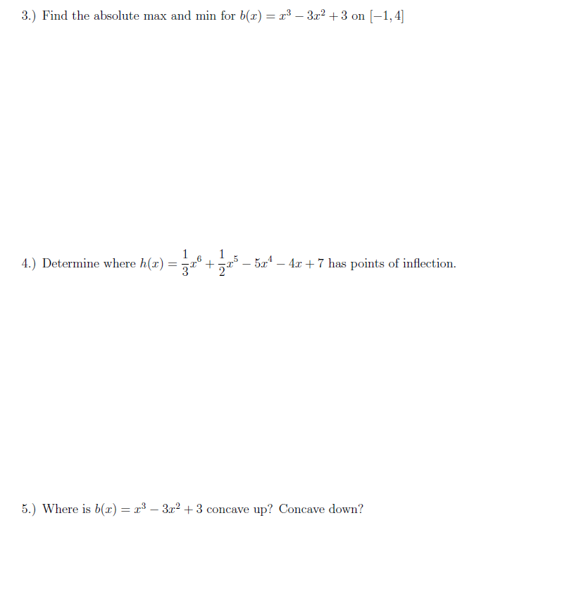 3.) Find the absolute max and min for b(x) = x³ – 3r² + 3 on [-1,4]
1
4.) Determine where h(x) = ° +
1
- 5a4 – 4x + 7 has points of inflection.
-
5.) Where is b(x) = x³ – 3x? + 3 concave up? Concave down?
