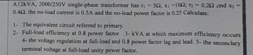 A12kVA, 2000/250V single-phase transformer has r₁= 502, x₁ =1002; r2 = 0.202 and x₂ =
0.42. the no-load current is 0.5A and the no-load power factor is 0.25 Calculate:
1- The equivalent circuit referred to primary.
2- Full-load efficiency at 0.8 power factor 3- kVA at which maximum efficiency occurs
4- the voltage regulation at full-load and 0.8 power factor lag and lead. 5- the secondary
terminal voltage at full-load unity power factor.