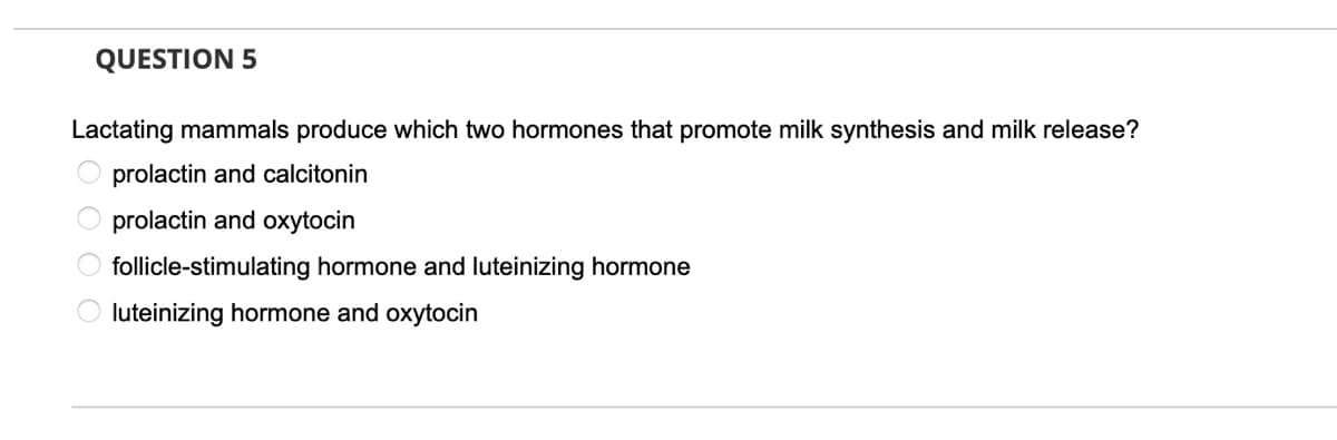 QUESTION 5
Lactating mammals produce which two hormones that promote milk synthesis and milk release?
prolactin and calcitonin
prolactin and oxytocin
follicle-stimulating hormone and luteinizing hormone
O luteinizing hormone and oxytocin
