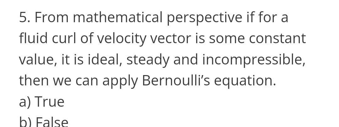 5. From mathematical perspective if for a
fluid curl of velocity vector is some constant
value, it is ideal, steady and incompressible,
then we can apply Bernoulli's equation.
a) True
b) False
