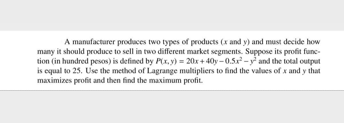 A manufacturer produces two types of products (x and y) and must decide how
many it should produce to sell in two different market segments. Suppose its profit func-
tion (in hundred pesos) is defined by P(x, y) = 20x + 40y – 0.5x² – y² and the total output
is equal to 25. Use the method of Lagrange multipliers to find the values of x and y that
maximizes profit and then find the maximum profit.
