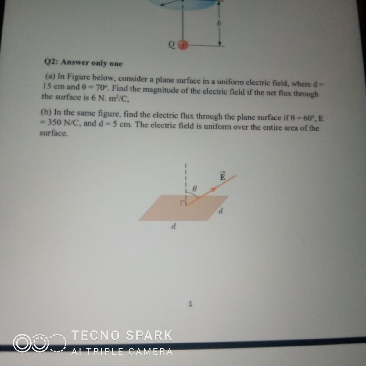 Q2: Answer only one
(a) In Figure below, consider a plane surface in a uniform electric field, where d%-
15 cm and 0-70°. Find the magnitude of the electric field if the net flux through
the surface is 6 N. m/C,
(b) In the same figure, find the electric flux through the plane surface if 0 60°, E
350 N/C, and d 5 cm. The electric field is uniform over the entire area of the
surface.
%3D
1
OO TECNO SPARK
AI TRIPLE CAMERA
