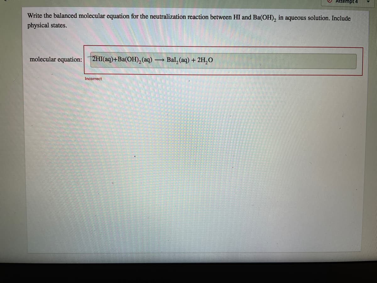 Attempt 4
Write the balanced molecular equation for the neutralization reaction between HI and Ba(OH), in aqueous solution. Include
physical states.
molecular equation:
2HI(aq)+Ba(OH),(aq) –
Bal, (aq) + 2H,O
Incorrect
