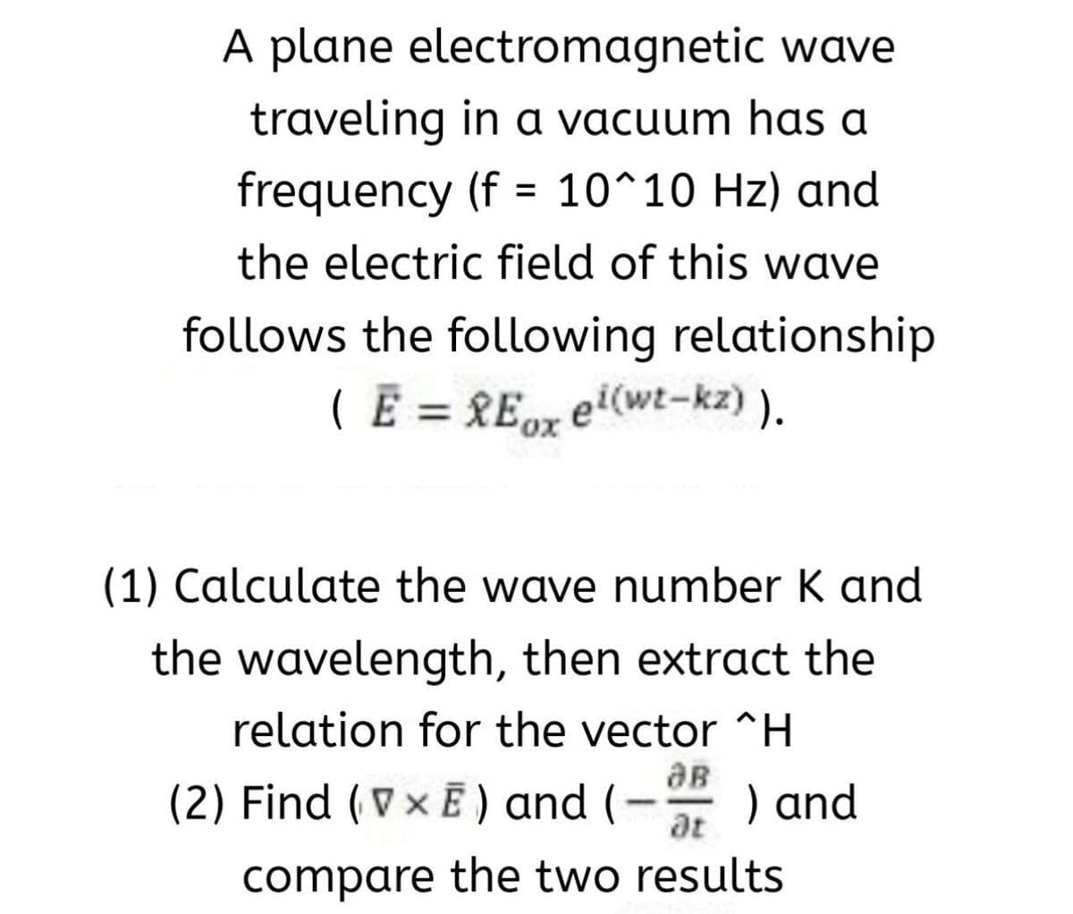 A plane electromagnetic wave
traveling in a vacuum has a
frequency (f = 10^10 Hz) and
%3D
the electric field of this wave
follows the following relationship
( E = REpx ei(wt-kz) ).
(1) Calculate the wave number K and
the wavelength, then extract the
relation for the vector ^H
aB
(2) Find (Vx E ) and (- ) and
at
compare the two results
