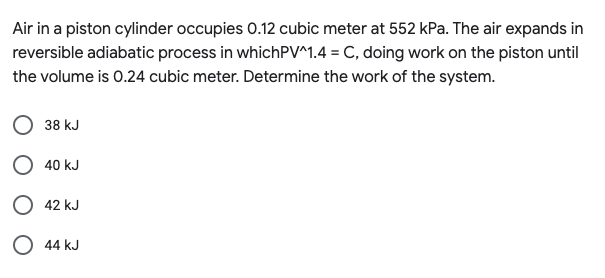 Air in a piston cylinder occupies 0.12 cubic meter at 552 kPa. The air expands in
reversible adiabatic process in whichPV^1.4 = C, doing work on the piston until
the volume is 0.24 cubic meter. Determine the work of the system.
38 kJ
O 40 kJ
O 42 kJ
O 44 kJ
