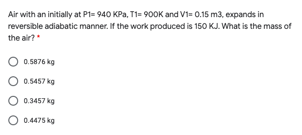 Air with an initially at P1= 940 KPa, T1= 900K and V1= 0.15 m3, expands in
reversible adiabatic manner. If the work produced is 150 KJ. What is the mass of
the air? *
0.5876 kg
O 0.5457 kg
O 0.3457 kg
0.4475 kg
